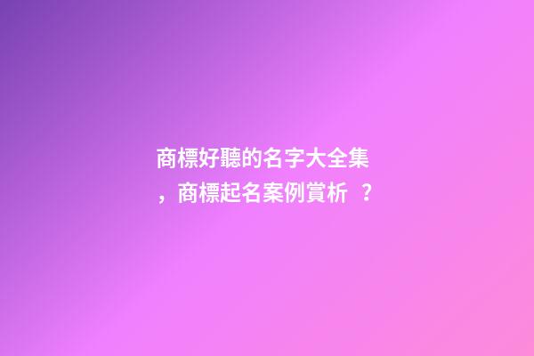 商標好聽的名字大全集，商標起名案例賞析？
